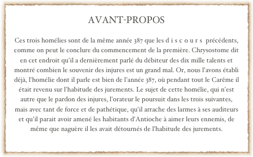 AVANT-PROPOS 

Ces trois homélies sont de la même année 387 que les discours précédents, comme on peut le conclure du commencement de la première. Chrysostome dit en cet endroit qu'il a dernièrement parlé du débiteur des dix mille talents et montré combien le souvenir des injures est un grand mal. Or, nous l'avons établi déjà, l'homélie dont il parle est bien de l'année 387, où pendant tout le Carême il était revenu sur l'habitude des jurements. Le sujet de cette homélie, qui n'est autre que le pardon des injures, l'orateur le poursuit dans les trois suivantes, mais avec tant de force et de pathétique, qu'il arrache des larmes à ses auditeurs et qu'il parait avoir amené les habitants d'Antioche à aimer leurs ennemis, de même que naguère il les avait détournés de l'habitude des jurements. 