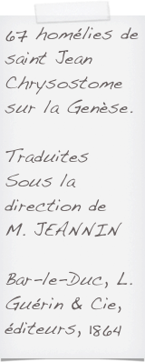 67 homélies de saint Jean Chrysostome
sur la Genèse.

Traduites Sous la direction de 
M. JEANNINBar-le-Duc, L. Guérin & Cie, éditeurs, 1864