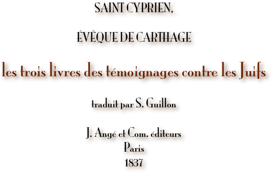 
SAINT CYPRIEN,

ÉVÊQUE DE CARTHAGE

les trois livres des témoignages contre les Juifs

traduit par S. Guillon

J. Angé et Com. éditeurs
Paris
1837

