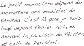 Le petit monastère dépend du monastère des moniales de Kératéa. C’est là que je suis logé depuis février 2012, en servant la paroisse de Kératéa et celle de Peristeri.