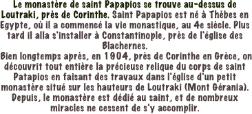 Le monastère de saint Papapios se trouve au-dessus de Loutraki, près de Corinthe. Saint Papapios est né à Thèbes en Egypte, où il a commencé la vie monastique, au 4e siècle. Plus tard il alla s'installer à Constantinople, près de l'église des Blachernes.
 Bien longtemps après, en 1904, près de Corinthe en Grèce, on découvrit tout entière la précieuse relique du corps de saint Patapios en faisant des travaux dans l'église d'un petit monastère situé sur les hauteurs de Loutraki (Mont Gérania). Depuis, le monastère est dédié au saint, et de nombreux miracles ne cessent de s'y accomplir.